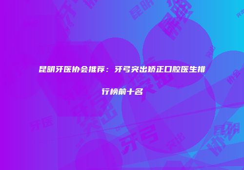 昆明牙医协会推荐：牙弓突出矫正口腔医生排行榜前十名