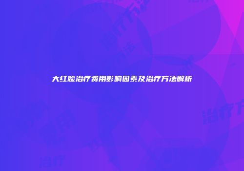 大红脸治疗费用影响因素及治疗方法解析