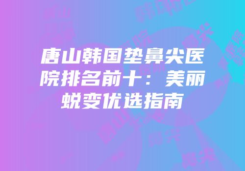唐山韩国垫鼻尖医院排名前十：美丽蜕变优选指南