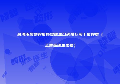 威海市唇部畸形修复医生口碑排行前十位种草（王晋茹医生更强）