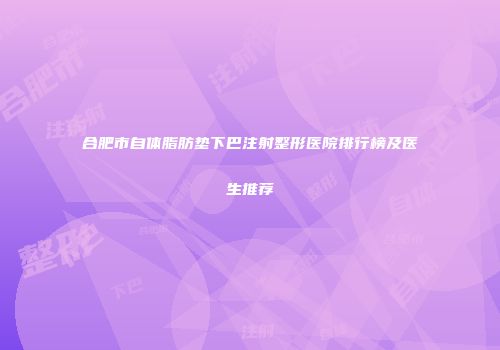 合肥市自体脂肪垫下巴注射整形医院排行榜及医生推荐