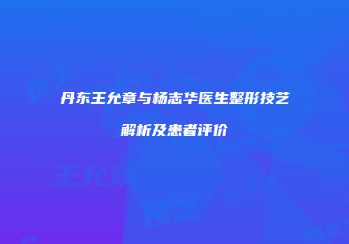 丹东王允章与杨志华医生整形技艺解析及患者评价