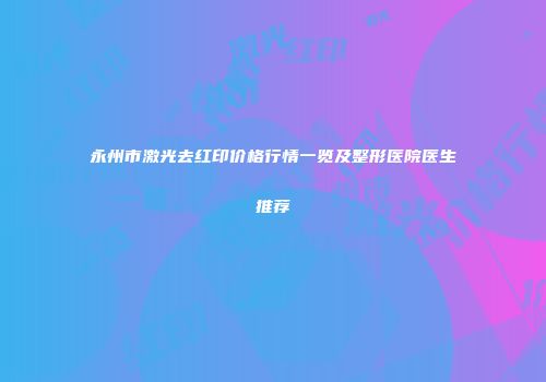永州市激光去红印价格行情一览及整形医院医生推荐