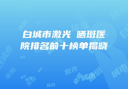 白城市激光袪晒斑医院排名前十榜单揭晓