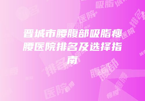 晋城市腰腹部吸脂瘦腰医院排名及选择指南