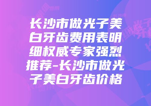 长沙市做光子美白牙齿费用表明细权威专家强烈推荐-长沙市做光子美白牙齿价格