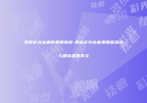 芜湖彩光祛疤的费用情况-芜湖彩光祛疤费用是多少与哪些因素有关