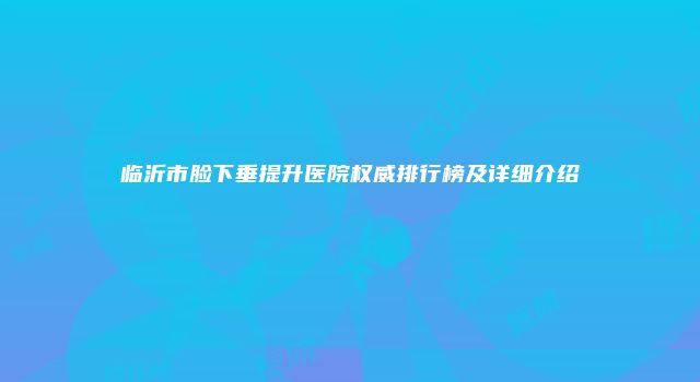 临沂市脸下垂提升医院权威排行榜及详细介绍