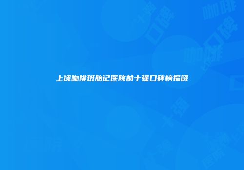 上饶咖啡斑胎记医院前十强口碑榜揭晓