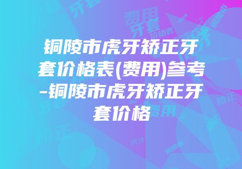 铜陵市虎牙矫正牙套价格表(费用)参考-铜陵市虎牙矫正牙套价格