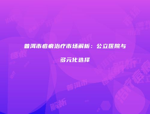 普洱市痘痕治疗市场解析：公立医院与多元化选择