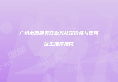 广州市面部美容激光祛斑价格与医院医生推荐指南