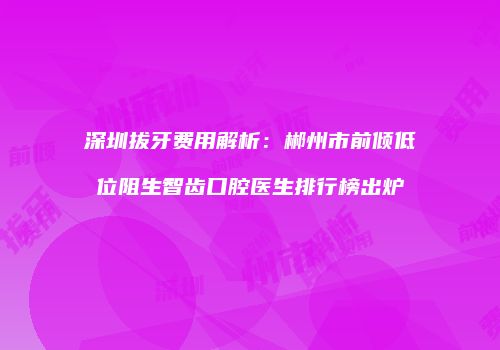 深圳拔牙费用解析：郴州市前倾低位阻生智齿口腔医生排行榜出炉