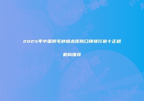 2025年中国阴毛种植术医院口碑排行前十正规机构推荐