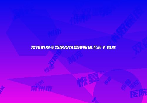常州市割完双眼皮恢复医院排名前十盘点