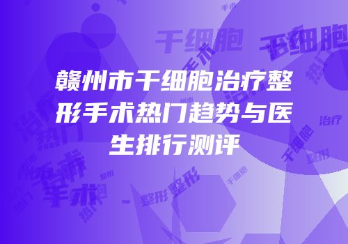 赣州市干细胞治疗整形手术热门趋势与医生排行测评