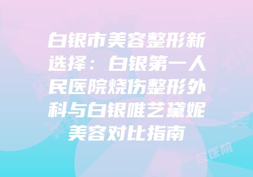 白银市美容整形新选择：白银第一人民医院烧伤整形外科与白银唯艺黛妮美容对比指南