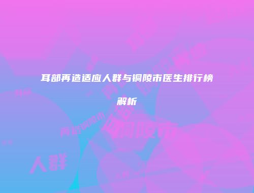 耳部再造适应人群与铜陵市医生排行榜解析