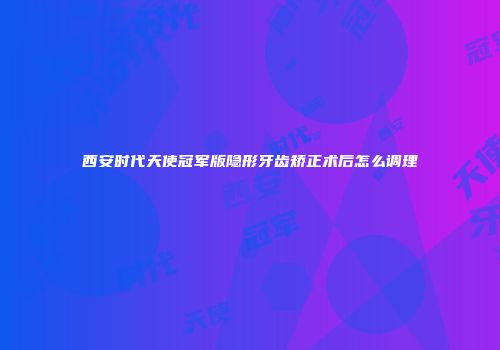 西安时代天使冠军版隐形牙齿矫正术后怎么调理