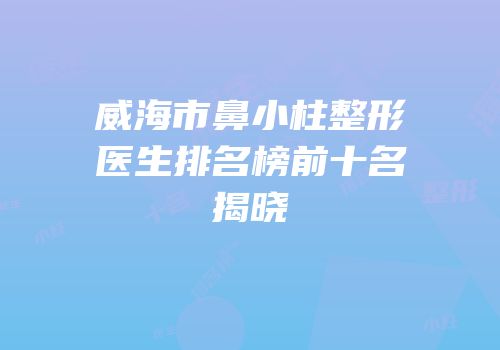 威海市鼻小柱整形医生排名榜前十名揭晓