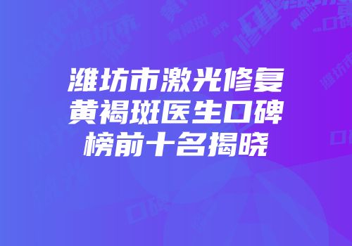潍坊市激光修复黄褐斑医生口碑榜前十名揭晓