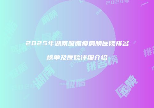 2025年湖南吸脂瘦肩膀医院排名榜单及医院详细介绍