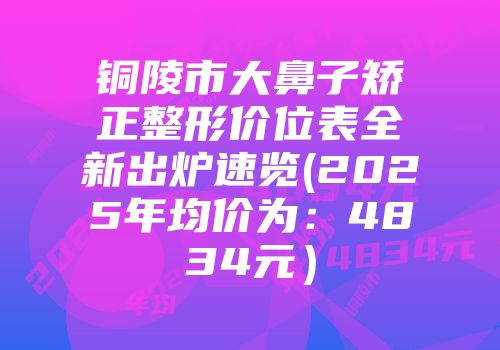 铜陵市大鼻子矫正整形价位表全新出炉速览(2025年均价为：4834元）