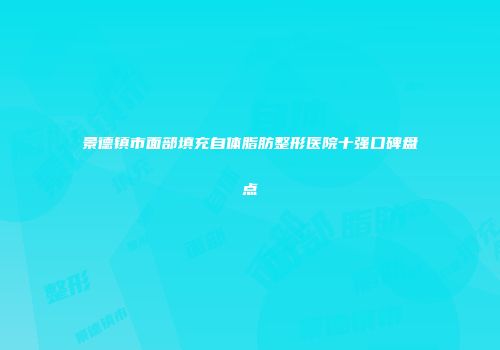 景德镇市面部填充自体脂肪整形医院十强口碑盘点