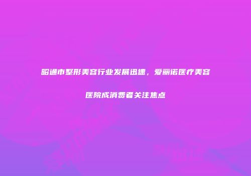 昭通市整形美容行业发展迅速，爱丽诺医疗美容医院成消费者关注焦点