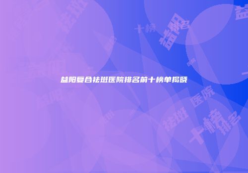 益阳复合祛斑医院排名前十榜单揭晓