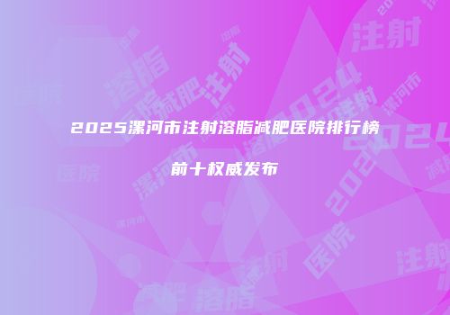 2025漯河市注射溶脂减肥医院排行榜前十权威发布
