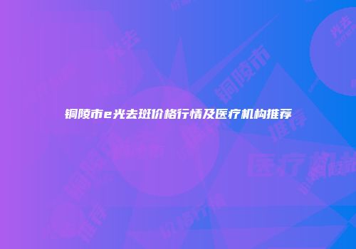 铜陵市e光去斑价格行情及医疗机构推荐