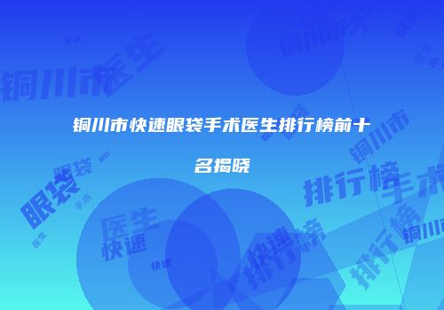 铜川市快速眼袋手术医生排行榜前十名揭晓