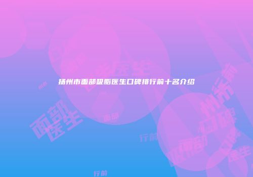 扬州市面部吸脂医生口碑排行前十名介绍