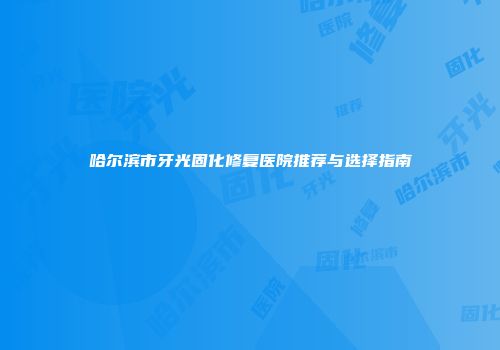 哈尔滨市牙光固化修复医院推荐与选择指南