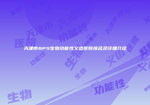 天津市BPS生物功能性义齿医院排名及详细介绍