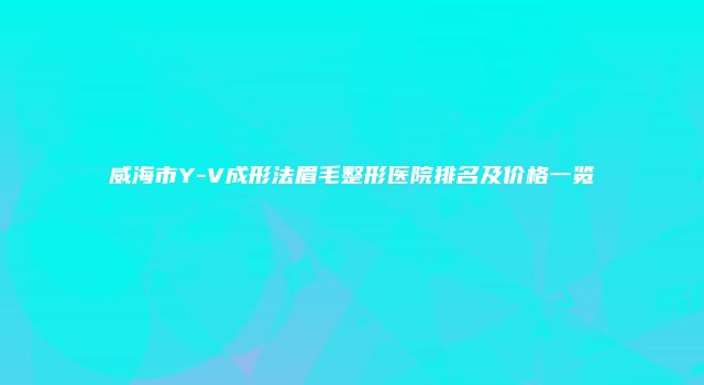 威海市Y-V成形法眉毛整形医院排名及价格一览
