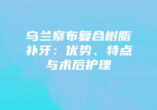 乌兰察布复合树脂补牙：优势、特点与术后护理