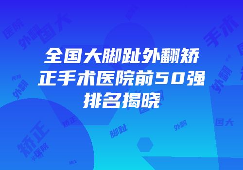 全国大脚趾外翻矫正手术医院前50强排名揭晓
