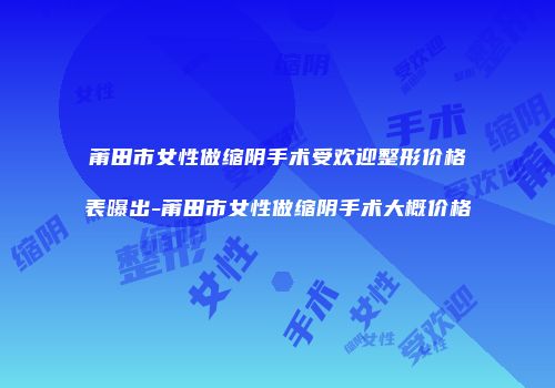 莆田市女性做缩阴手术受欢迎整形价格表曝出-莆田市女性做缩阴手术大概价格
