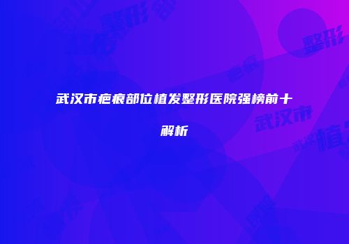 武汉市疤痕部位植发整形医院强榜前十解析