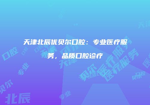 天津北辰优贝尔口腔：专业医疗服务，品质口腔诊疗