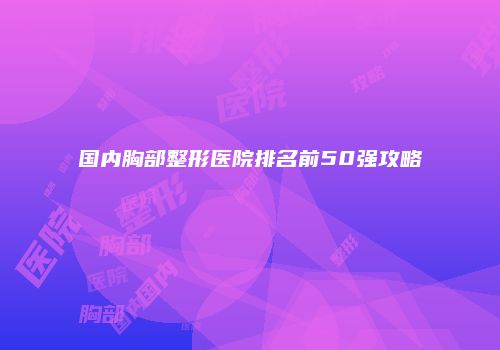 国内胸部整形医院排名前50强攻略