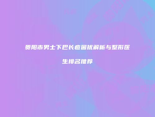 贵阳市男士下巴长痘困扰解析与整形医生排名推荐