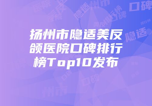 扬州市隐适美反颌医院口碑排行榜Top10发布