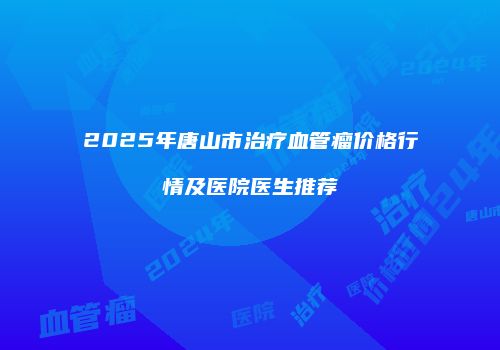 2025年唐山市治疗血管瘤价格行情及医院医生推荐