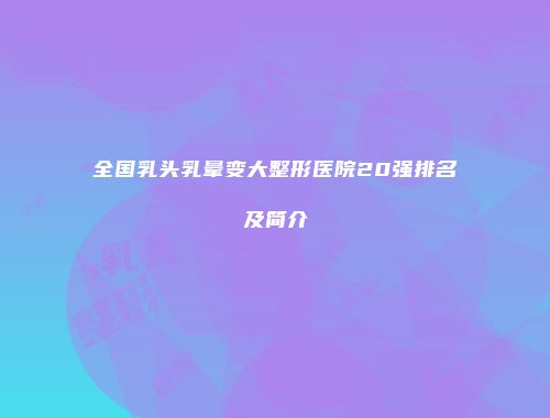 全国乳头乳晕变大整形医院20强排名及简介