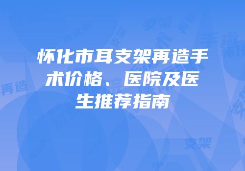 怀化市耳支架再造手术价格、医院及医生推荐指南
