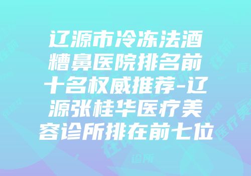 辽源市冷冻法酒糟鼻医院排名前十名权威推荐-辽源张桂华医疗美容诊所排在前七位