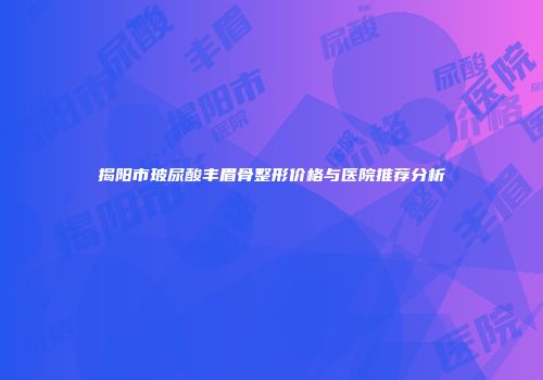 揭阳市玻尿酸丰眉骨整形价格与医院推荐分析